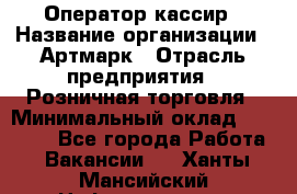 Оператор-кассир › Название организации ­ Артмарк › Отрасль предприятия ­ Розничная торговля › Минимальный оклад ­ 20 000 - Все города Работа » Вакансии   . Ханты-Мансийский,Нефтеюганск г.